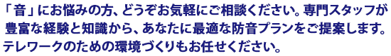 音にお悩みの方、お気軽にご相談ください。専門スタッフが豊富な経験と知識から、あなたに最適な防音プランをご提案します